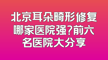 北京耳朵畸形修复哪家医院强？前六名医院大分享