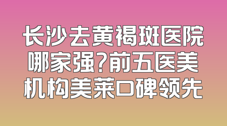 长沙去黄褐斑医院哪家强？前五医美机构美莱口碑领先