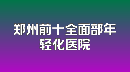 郑州前十全面部年轻化医院