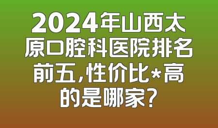 2024年山西太原口腔科医院排名前五，性价比*高的是哪家？