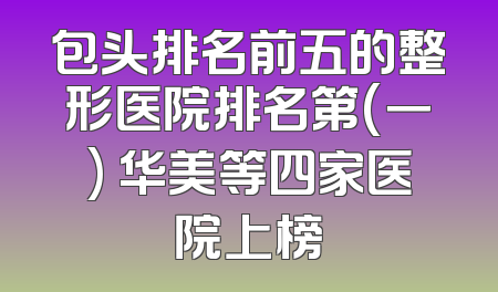 包头排名前五的整形医院排名第(一) 华美等四家医院上榜