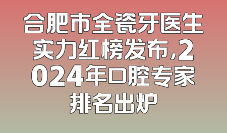 合肥市全瓷牙医生实力红榜发布，2024年口腔专家排名出炉
