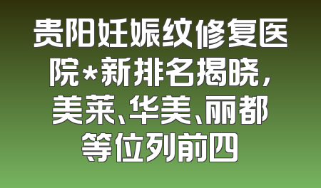 贵阳妊娠纹修复医院*新排名揭晓，美莱、华美、丽都等位列前四