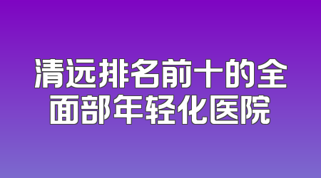 清远排名前十的全面部年轻化医院