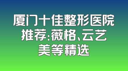 厦门十佳整形医院推荐：薇格、云艺美等精选