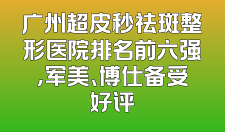 广州超皮秒祛斑整形医院排名前六强，军美、博仕备受好评