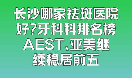 长沙哪家祛斑医院好？牙科科排名榜AEST、亚美继续稳居前五