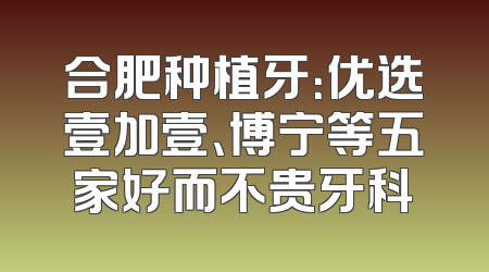 合肥种植牙：优选壹加壹、博宁等五家好而不贵牙科