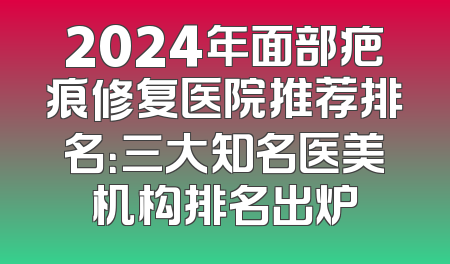 2024年面部疤痕修复医院推荐排名：三大知名医美机构排名出炉