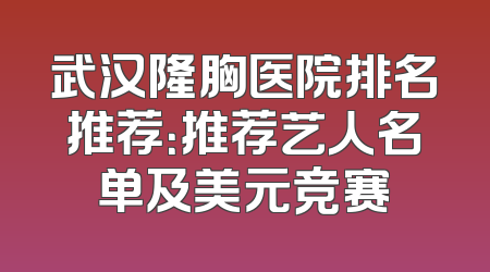 武汉隆胸医院排名推荐：推荐艺人名单及美元竞赛