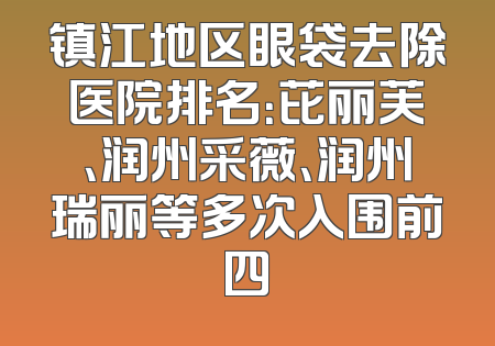镇江地区眼袋去除医院排名：芘丽芙、润州采薇、润州瑞丽等多次入围前四