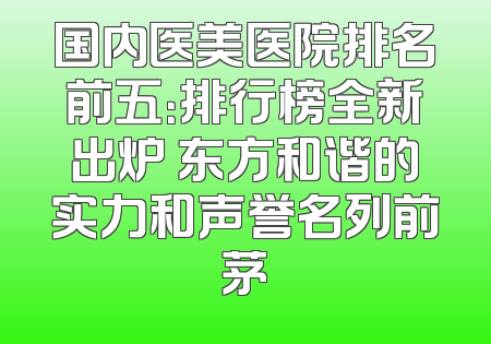 国内医美医院排名前五：排行榜全新出炉 东方和谐的实力和声誉名列前茅