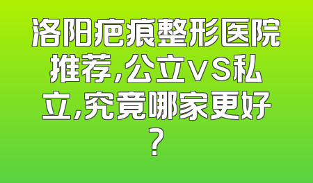 洛阳疤痕整形医院推荐，公立vs私立，究竟哪家更好？