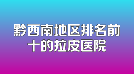 黔西南地区排名前十的拉皮医院