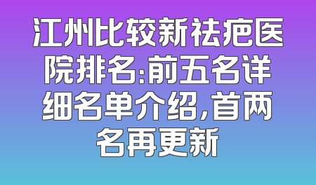江州比较新祛疤医院排名：前五名详细名单介绍，首两名再更新