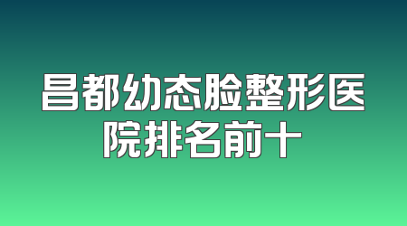 昌都幼态脸整形医院排名前十