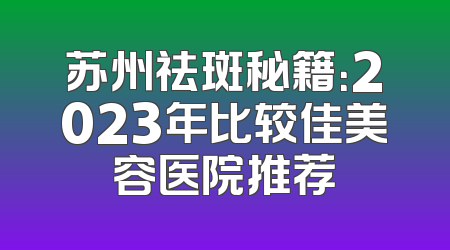 苏州祛斑秘籍：2023年比较佳美容医院推荐
