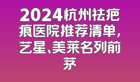 2024杭州祛疤痕医院推荐清单，艺星、美莱名列前茅