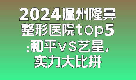 2024温州隆鼻整形医院top5：和平vs艺星，实力大比拼