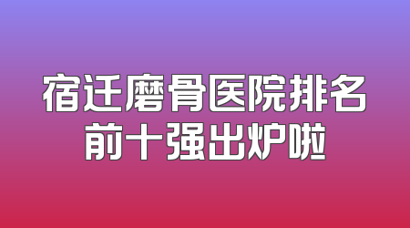 宿迁磨骨医院排名前十强出炉啦