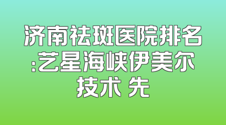 济南祛斑医院排名：艺星海峡伊美尔技术領先