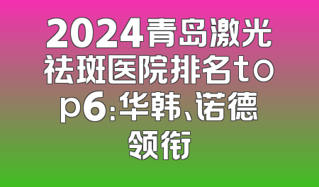 2024青岛激光祛斑医院排名top6：华韩、诺德领衔