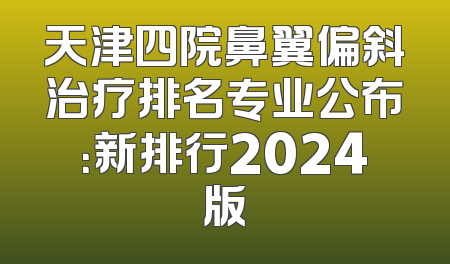 天津四院鼻翼偏斜治疗排名专业公布：新排行2024版