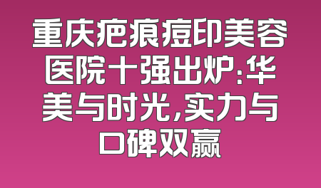 重庆疤痕痘印美容医院十强出炉：华美与时光，实力与口碑双赢