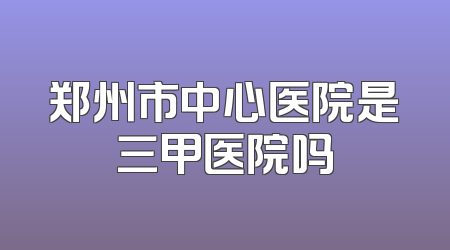 郑州市中心医院是三甲医院吗