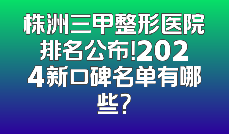 株洲三甲整形医院排名公布！2024新口碑名单有哪些？