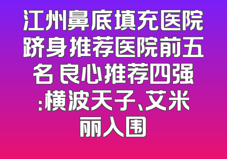 江州鼻底填充医院跻身推荐医院前五名 良心推荐四强：横波天子、艾米丽入围