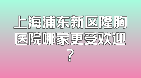 上海浦东新区隆胸医院哪家更受欢迎？