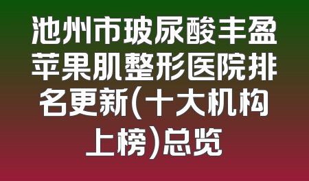 池州市玻尿酸丰盈苹果肌整形医院排名更新（十大机构上榜）总览