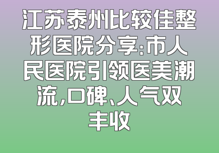 江苏泰州比较佳整形医院分享：市人民医院引领医美潮流，口碑、人气双丰收