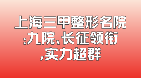 上海三甲整形名院：九院、长征领衔，实力超群