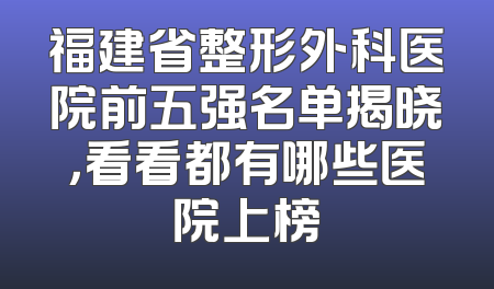 福建省整形外科医院前五强名单揭晓，看看都有哪些医院上榜