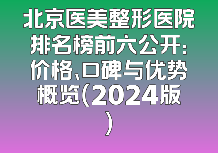 北京医美整形医院排名榜前六公开：价格、口碑与优势概览（2024版）