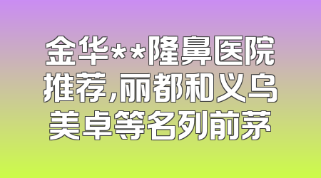 金华**隆鼻医院推荐，丽都和义乌美卓等名列前茅
