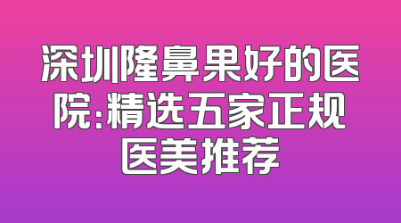 深圳隆鼻果好的医院：精选五家正规医美推荐