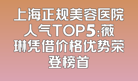 上海正规美容医院人气TOP5：薇琳凭借价格优势荣登榜首