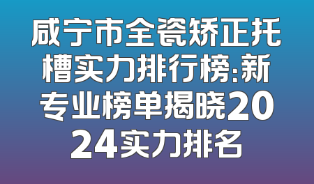 咸宁市全瓷矫正托槽实力排行榜：新专业榜单揭晓2024实力排名
