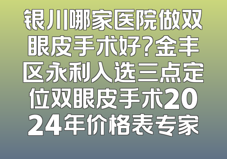 银川哪家医院做双眼皮手术好？金丰区永利入选三点定位双眼皮手术2024年价格表专家