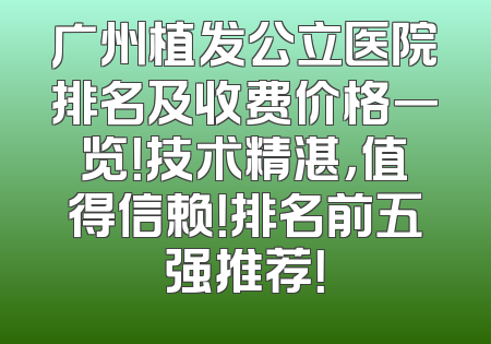 广州植发公立医院排名及收费价格一览！技术精湛，值得信赖！排名前五强推荐！