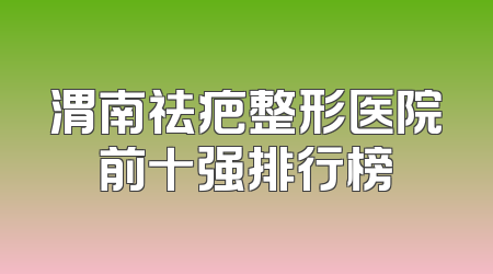 渭南祛疤整形医院前十强排行榜
