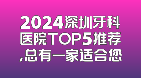 2024深圳牙科医院TOP5推荐，总有一家适合您