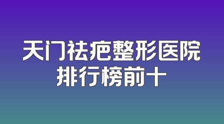 天门祛疤整形医院排行榜前十