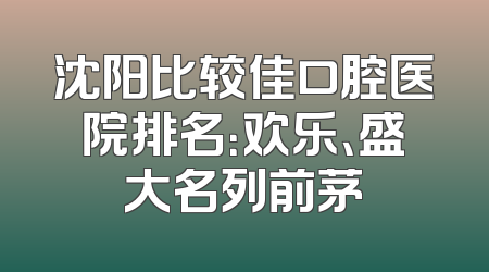 沈阳比较佳口腔医院排名：欢乐、盛大名列前茅