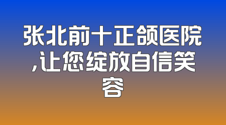张北前十正颌医院，让您绽放自信笑容