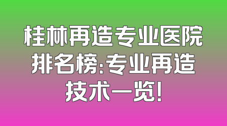 桂林再造专业医院排名榜：专业再造技术一览！