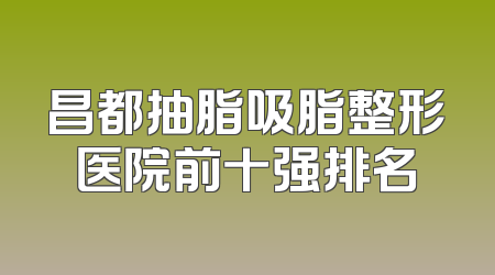 昌都抽脂吸脂整形医院前十强排名